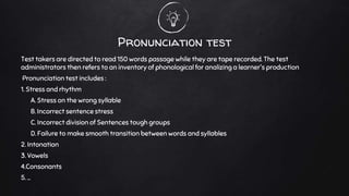Pronunciation test
Test takers are directed to read 150 words passage while they are tape recorded. The test
administrators then refers to an inventory of phonological for analizing a learner's production
Pronunciation test includes :
1. Stress and rhythm
A. Stress on the wrong syllable
B. Incorrect sentence stress
C. Incorrect division of Sentences tough groups
D. Failure to make smooth transition between words and syllables
2. Intonation
3. Vowels
4.Consonants
5. ...
 