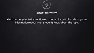 unit pretest
which occurs prior to instruction on a particular unit of study to gather
information about what students know about the topic.
 