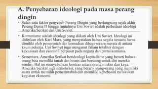 A. Penyebaran ideologi pada masa perang
dingin
• Salah satu faktor penyebab Perang Dingin yang berlangsung sejak akhir
Perang Dunia II hingga runtuhnya Uni Soviet adalah perbedaan ideologi
Amerika Serikat dan Uni Soviet.
• Komunisme adalah ideologi yang diikuti oleh Uni Soviet. Ideologi ini
didirikan oleh Karl Marx, yang menyatakan bahwa segala sesuatu harus
dimiliki oleh pemerintah dan kemudian dibagi secara merata di antara
kaum pekerja. Uni Sovyet juga menganut faham totaliter dengan
kekuasaan dan ekonomi berpusat pada negara dan partai komunis.
• Sementara, Amerika Serikat berideologi kapitalisme yang berarti bahwa
orang bisa memiliki tanah dan bisnis dan bersaing untuk diri mereka
sendiri. Hal ini menyebabkan kontras antara orang miskin dan kaya.
Amerika Serikat juga demokrasi, yang berarti orang-orang yang memiliki
suara untuk memilih pemerintahan dan memiliki kebebasan melakukan
kegiatan ekonomi.
•
 