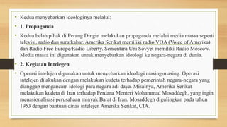 • Kedua menyebarkan ideologinya melalui:
• 1. Propaganda
• Kedua belah pihak di Perang Dingin melakukan propaganda melalui media massa seperti
televisi, radio dan suratkabar. Amerika Serikat memiliki radio VOA (Voice of Amerika)
dan Radio Free Europe/Radio Liberty. Sementara Uni Sovyet memiliki Radio Moscow.
Media massa ini digunakan untuk menyebarkan ideologi ke negara-negara di dunia.
• 2. Kegiatan Intelegen
• Operasi intelejen digunakan untuk menyebarkan ideologi masing-masing. Operasi
intelejen dilakukan dengan melakukan kudeta terhadap pemerintah negara-negara yang
dianggap mengancam idologi para negara adi daya. Misalnya, Amerika Serikat
melakukan kudeta di Iran terhadap Perdana Menteri Mohammad Mosaddegh, yang ingin
menasionalisasi perusahaan minyak Barat di Iran. Mosaddegh digulingkan pada tahun
1953 dengan bantuan dinas intelejen Amerika Serikat, CIA.
 