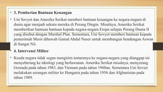 • 3. Pemberian Bantuan Keuangan
• Uni Sovyet dan Amerika Serikat memberi bantuan keuangan ke negara-negara di
dunia agar menjadi sekutu mereka di Perang Dingin. Misalnya, Amerika Serikat
memberikan bantuan bantuan kepada negara-negara Eropa selepas Perang Dunia II
yang disebut dengan Marshal Plan. Sementara, Uni Sovyet memberi bantuan kepada
pemerintah Mesir dibawah Gamal Abdul Naser untuk membangun bendungan Aswan
di Sungai Nil.
• 4. Intervensi Militer
• Keuda negara tidak segan mengirim tentaranya ke negara-negara yang dianggap ini
menyeberang ke ideologi yang berlawanan. Amerika Serikat misalnya, menyerang
Grenada pada tahun 1983, dan Vietnam pada tahun 1960an. Sementara Uni Soviet
melakukan serangan militer ke Hungaria pada tahun 1956 dan Afghanistan pada
tahun 1989.
 