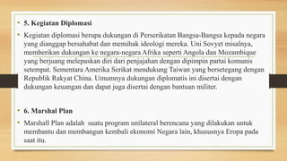 • 5. Kegiatan Diplomasi
• Kegiatan diplomasi berupa dukungan di Perserikatan Bangsa-Bangsa kepada negara
yang dianggap bersahabat dan memihak ideologi mereka. Uni Sovyet misalnya,
memberikan dukungan ke negara-negara Afrika seperti Angola dan Mozambique
yang berjuang melepaskan diri dari penjajahan dengan dipimpin partai komunis
setempat. Sementara Amerika Serikat mendukung Taiwan yang bersetegang dengan
Republik Rakyat China. Umumnya dukungan diplomatis ini disertai dengan
dukungan keuangan dan dapat juga disertai dengan bantuan militer.
• 6. Marshal Plan
• Marshall Plan adalah suatu program unilateral berencana yang dilakukan untuk
membantu dan membangun kembali ekonomi Negara lain, khususnya Eropa pada
saat itu.
 