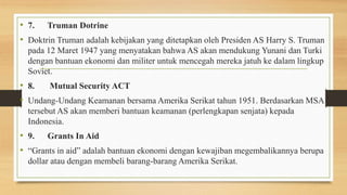 • 7. Truman Dotrine
• Doktrin Truman adalah kebijakan yang ditetapkan oleh Presiden AS Harry S. Truman
pada 12 Maret 1947 yang menyatakan bahwa AS akan mendukung Yunani dan Turki
dengan bantuan ekonomi dan militer untuk mencegah mereka jatuh ke dalam lingkup
Soviet.
• 8. Mutual Security ACT
• Undang-Undang Keamanan bersama Amerika Serikat tahun 1951. Berdasarkan MSA
tersebut AS akan memberi bantuan keamanan (perlengkapan senjata) kepada
Indonesia.
• 9. Grants In Aid
• “Grants in aid” adalah bantuan ekonomi dengan kewajiban megembalikannya berupa
dollar atau dengan membeli barang-barang Amerika Serikat.
 