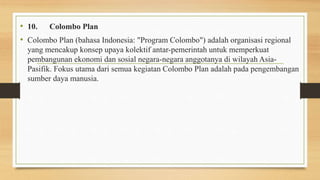 • 10. Colombo Plan
• Colombo Plan (bahasa Indonesia: "Program Colombo") adalah organisasi regional
yang mencakup konsep upaya kolektif antar-pemerintah untuk memperkuat
pembangunan ekonomi dan sosial negara-negara anggotanya di wilayah Asia-
Pasifik. Fokus utama dari semua kegiatan Colombo Plan adalah pada pengembangan
sumber daya manusia.
 