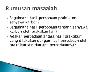  Bagaimana hasil percobaan praktikum
senyawa karbon?
 Bagaimana hasil percobaan tentang senyawa
karbon oleh praktikan lain?
 Adakah perbedaan antara hasil praktikum
yang dilakukan dengan hasil percobaan oleh
praktikan lain dan apa perbedaannya?
 