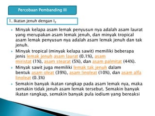  Minyak kelapa asam lemak penyusun nya adalah asam laurat
yang merupakan asam lemak jenuh, dan minyak tropical
asam lemak penyusun nya adalah asam lemak jenuh dan tak
jenuh.
 Minyak tropical (minyak kelapa sawit) memiliki beberapa
jenis lemak jenuh asam laurat (0.1%), asam
miristat (1%), asam stearat (5%), dan asam palmitat (44%).
 Minyak sawit juga memiliki lemak tak jenuh dalam
bentuk asam oleat (39%), asam linoleat (10%), dan asam alfa
linoleat (0.3%)
 Semakin banyak ikatan rangkap pada asam lemak nya, maka
semakin tidak jenuh asam lemak tersebut. Semakin banyak
ikatan rangkap, semakin banyak pula iodium yang bereaksi
Percobaan Pembanding III
1. Ikatan jenuh dengan I2
 