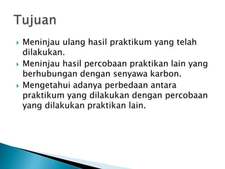  Meninjau ulang hasil praktikum yang telah
dilakukan.
 Meninjau hasil percobaan praktikan lain yang
berhubungan dengan senyawa karbon.
 Mengetahui adanya perbedaan antara
praktikum yang dilakukan dengan percobaan
yang dilakukan praktikan lain.
 
