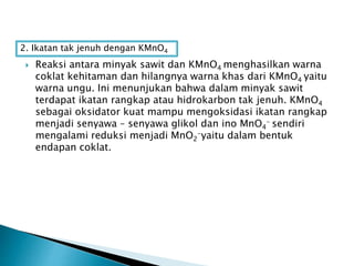  Reaksi antara minyak sawit dan KMnO4 menghasilkan warna
coklat kehitaman dan hilangnya warna khas dari KMnO4 yaitu
warna ungu. Ini menunjukan bahwa dalam minyak sawit
terdapat ikatan rangkap atau hidrokarbon tak jenuh. KMnO4
sebagai oksidator kuat mampu mengoksidasi ikatan rangkap
menjadi senyawa – senyawa glikol dan ino MnO4
- sendiri
mengalami reduksi menjadi MnO2
-yaitu dalam bentuk
endapan coklat.
2. Ikatan tak jenuh dengan KMnO4
 