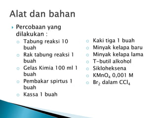  Percobaan yang
dilakukan :
o Tabung reaksi 10
buah
o Rak tabung reaksi 1
buah
o Gelas Kimia 100 ml 1
buah
o Pembakar spirtus 1
buah
o Kassa 1 buah
o Kaki tiga 1 buah
o Minyak kelapa baru
o Minyak kelapa lama
o T-butil alkohol
o Sikloheksena
o KMnO4 0,001 M
o Br2 dalam CCl4
 