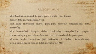 Respon imun
o Mikobakterium masuk ke paru-paru melalui bronkiolus
o Bakteri Mbt menginfeksi alveoli
o Mbt yang mencapai alveoli paru-paru tersebut difagositosis oleh
makrofag
o Mbt bertambah banyak dalam makrofag menyebabkan respon
kemotaksis yang membawa Monosit dari dalam darah ke paru-paru
o Monosit berdiferensiasi menjadi makrofag , kemudian kembali siap
untuk mengingesti namun tidak membunuh Mbt
 