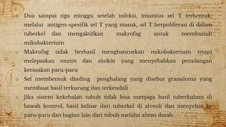 o Dua sampai tiga minggu setelah infeksi, imunitas sel T terbentuk,
melalui antigen-spesifik sel T yang masuk, sel T berpoliferasi di dalam
tuberkel dan mengaktifkan makrofag untuk membunuh
mikobakterium
o Makrofag tidak berhasil menghancurkan mikobakterium tetapi
melepaskan enzim dan sitokin yang menyebabkan peradangan
kerusakan paru-paru
o Sel membentuk dinding penghalang yang disebut granuloma yang
membuat basil terkurung dan terkendali
o Jika sistem kekebalan tubuh tidak bisa menjaga basil tuberkulum di
bawah kontrol, basil keluar dari tuberkel di alveoli dan menyebar ke
paru-paru dan bagian lain dari tubuh melalui aliran darah
 