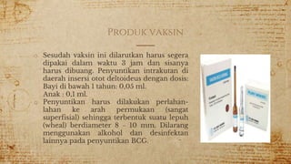 Produk vaksin
o Sesudah vaksin ini dilarutkan harus segera
dipakai dalam waktu 3 jam dan sisanya
harus dibuang. Penyuntikan intrakutan di
daerah insersi otot deltoideus dengan dosis:
Bayi di bawah 1 tahun: 0,05 ml.
Anak : 0,1 ml.
o Penyuntikan harus dilakukan perlahan-
lahan ke arah permukaan (sangat
superfisial) sehingga terbentuk suatu lepuh
(wheal) berdiameter 8 – 10 mm. Dilarang
menggunakan alkohol dan desinfektan
lainnya pada penyuntikan BCG.
 