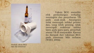 Vaksin BCG memiliki
efek perlindungan terhadap
meningitis dan penyebaran TB
pada anak-anak. Sayangnya
tidak mencegah infeksi primer
dan, yang lebih penting, tidak
mencegah reaktivasi infeksi
laten pada paru-paru, penyebab
utama TB di masyarakat. Karena
itu dampak dari vaksinasi BCG
pada transmisi Mtb terbatas
(WHO, 2004).
Produk vaksin BCG
dan alat imunisasi
 