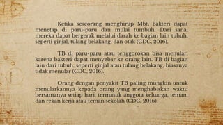 Ketika seseorang menghirup Mbt, bakteri dapat
menetap di paru-paru dan mulai tumbuh. Dari sana,
mereka dapat bergerak melalui darah ke bagian lain tubuh,
seperti ginjal, tulang belakang, dan otak (CDC, 2016).
TB di paru-paru atau tenggorokan bisa menular,
karena bakteri dapat menyebar ke orang lain. TB di bagian
lain dari tubuh, seperti ginjal atau tulang belakang, biasanya
tidak menular (CDC, 2016).
Orang dengan penyakit TB paling mungkin untuk
menularkannya kepada orang yang menghabiskan waktu
bersamanya setiap hari, termasuk anggota keluarga, teman,
dan rekan kerja atau teman sekolah (CDC, 2016).
 