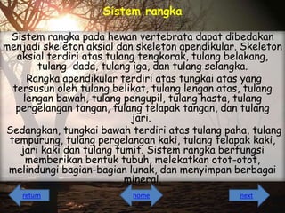Sistem rangka
Sistem rangka pada hewan vertebrata dapat dibedakan
menjadi skeleton aksial dan skeleton apendikular. Skeleton
aksial terdiri atas tulang tengkorak, tulang belakang,
tulang dada, tulang iga, dan tulang selangka.
Rangka apendikular terdiri atas tungkai atas yang
tersusun oleh tulang belikat, tulang lengan atas, tulang
lengan bawah, tulang pengupil, tulang hasta, tulang
pergelangan tangan, tulang telapak tangan, dan tulang
jari.
Sedangkan, tungkai bawah terdiri atas tulang paha, tulang
tempurung, tulang pergelangan kaki, tulang telapak kaki,
jari kaki dan tulang tumit. Sistem rangka berfungsi
memberikan bentuk tubuh, melekatkan otot-otot,
melindungi bagian-bagian lunak, dan menyimpan berbagai
mineral.
return

home

next

 
