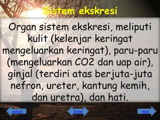 Sistem ekskresi
Organ sistem ekskresi, meliputi
kulit (kelenjar keringat
mengeluarkan keringat), paru-paru
(mengeluarkan CO2 dan uap air),
ginjal (terdiri atas berjuta-juta
nefron, ureter, kantung kemih,
dan uretra), dan hati.
return

home

next

 