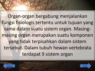 Organ-organ bergabung menjalankan
fungsi fisiologis tertentu untuk tujuan yang
sama dalam suatu sistem organ. Masingmasing organ merupakan suatu komponen
yang tidak terpisahkan dalam sistem
tersebut. Dalam tubuh hewan vertebrata
terdapat 9 sistem organ
return

next

 