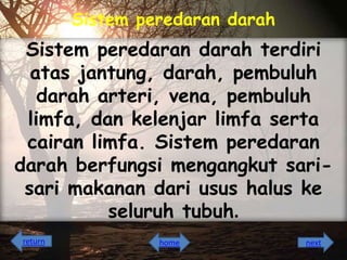 Sistem peredaran darah

Sistem peredaran darah terdiri
atas jantung, darah, pembuluh
darah arteri, vena, pembuluh
limfa, dan kelenjar limfa serta
cairan limfa. Sistem peredaran
darah berfungsi mengangkut sarisari makanan dari usus halus ke
seluruh tubuh.
return

home

next

 