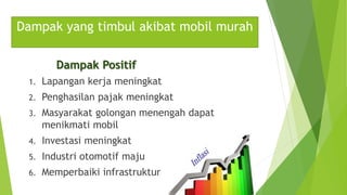 Dampak yang timbul akibat mobil murah
Dampak Positif
1. Lapangan kerja meningkat
2. Penghasilan pajak meningkat
3. Masyarakat golongan menengah dapat
menikmati mobil
4. Investasi meningkat
5. Industri otomotif maju
6. Memperbaiki infrastruktur
 