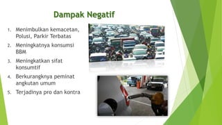 1. Menimbulkan kemacetan,
Polusi, Parkir Terbatas
2. Meningkatnya konsumsi
BBM
3. Meningkatkan sifat
konsumtif
4. Berkurangknya peminat
angkutan umum
5. Terjadinya pro dan kontra
Dampak Negatif
 