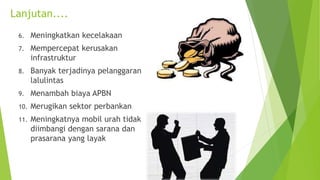 Lanjutan....
6. Meningkatkan kecelakaan
7. Mempercepat kerusakan
infrastruktur
8. Banyak terjadinya pelanggaran
lalulintas
9. Menambah biaya APBN
10. Merugikan sektor perbankan
11. Meningkatnya mobil urah tidak
diimbangi dengan sarana dan
prasarana yang layak
 
