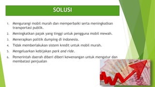 SOLUSI
1. Mengurangi mobil murah dan memperbaiki serta meningkatkan
transportasi publik.
2. Meningkatkan pajak yang tinggi untuk pengguna mobil mewah.
3. Menerapkan politik dumping di indonesia.
4. Tidak memberlakukan sistem kredit untuk mobil murah.
5. Mengeluarkan kebijakan park and ride.
6. Pemerintah daerah diberi diberi kewenangan untuk mengatur dan
membatasi penjualan
 