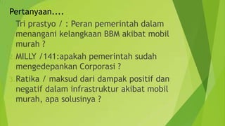 Pertanyaan....
1.Tri prastyo / : Peran pemerintah dalam
menangani kelangkaan BBM akibat mobil
murah ?
2.MILLY /141:apakah pemerintah sudah
mengedepankan Corporasi ?
3.Ratika / maksud dari dampak positif dan
negatif dalam infrastruktur akibat mobil
murah, apa solusinya ?
 