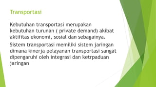 Transportasi
Kebutuhan transportasi merupakan
kebutuhan turunan ( private demand) akibat
aktifitas ekonomi, sosial dan sebagainya.
Sistem transportasi memiliki sistem jaringan
dimana kinerja pelayanan transportasi sangat
dipengaruhi oleh integrasi dan ketrpaduan
jaringan
 