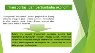 Transportasi dan pertumbuha ekonomi
Transportasi merupakan proses perpindahan barang
manusia maupun jasa. Dalam nproses perpindahan
tersebut terdapat suatu proses dimana seorang akan
melakukan aktifitas ekonomi
Dalam era otonomi transportasi memegang penting bagi
kelancaran pertumbuhan ekonomi disuatu daerah. Perubahan
sistem dari sentralisasi menjadi desentralisasi membawa manfaat
dalam mendayagunakan kemampuan dan potensi daerah untuk
kelangsungan pembangunan.
 
