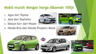 Mobil murah dengan harga dibawah 100jt
1. Agya dari Toyota
2. Ayla dari Dayhatsu
3. Datsun Go+ dari Nissan
4. Honda Brio dari Honda Prospect Motor
 
