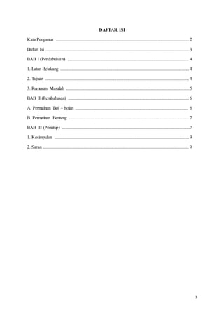 3 
DAFTAR ISI 
Kata Pengantar ...................................................................................................................... 2 
Daftar Isi ............................................................................................................................... 3 
BAB I (Pendahuluan) ........................................................................................................... 4 
1. Latar Belakang .................................................................................................................. 4 
2. Tujuan ............................................................................................................................... 4 
3. Rumusan Masalah ............................................................................................................. 5 
BAB II (Pembahasan) ........................................................................................................... 6 
A. Permainan Boi – boian .................................................................................................... 6 
B. Permainan Benteng .......................................................................................................... 7 
BAB III (Penutup) .................................................................................................................7 
1. Kesimpulan ....................................................................................................................... 9 
2. Saran ................................................................................................................................. 9 
 