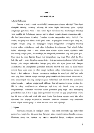 4 
BAB I 
PENDAHULUAN 
1. Latar belakang 
Dewasa ini anak – anak menjadi objek sasaran perkembangan teknologi. Tidak dapat 
dipungkiri memang, teknologi sekarang ini sudah begitu berkembang pesat. Apalagi 
dilingkungan perkotaan. Anak – anak sudah dapat merasakan efek dari kemajuan teknologi 
yang mutakhir ini. Kebudayaan mereka saat ini adalah bermain dengan menggunakan alat – 
alat hasil perkembangan teknologi. Permainan mereka menggunakan, tablet, Andriod, Play 
Station, dan yang mulai marak adalah game online. Ini yang perlu diresahkan para orang tua, 
mungkin sebagian orang tua menganggap dengan menggunakan kecanggihan teknologi 
tersebut dalam pertubuhannya anak akan berkembang kecerdasannya. Tapi tahukah kalian 
bahwa sebenarnya anak – anak adalah masa dimana semua neuron diotaknya mulai 
berkembang dengan pesat, dan tubuhnya pun mengalami pertumbuhan yang amat pesat pula. 
Pada masa itu, anak dipenuhi dengan rasa keingintahuan yang tinggi. Oleh sebab itu, lebih 
baik jika anak – anak dikenalkan dengan jenis – jenis permaianan trasdisional. Selain bernilai 
budaya, yaitu dengan melestarikan budaya yang telah ada sejak jaman dulu. Dengan 
dikenalkannya dan diterapkannya permainan tradisional tersebut pada anak, itu akan melatih 
motorik kasar pada anak, itu akan sangat membantu dalam pertumbuhannya, dengan dia 
berlari – lari, melompat – lompat, menggerakan tubuhnya, itu akan lebih efektif dari pada 
anak yang hanya bermain dengan tabletnya, yang kemudian dia hanya duduk sambil makan, 
maka akan menjadi efek yang kurang baik pada pertumbuhan anak tersebut. Bisa jadi mereka 
malah bermalas – malasan, apalagi untuk olahraga. Bisa jadi mereka terserang obesitas dini. 
Hal ini cukup mengkhawatirkan sebenarnya, tapi tetap saja banyak orang tua yang 
mengabaikannya. Permainan tradisional adalah permainan yang bagus untuk merangsang 
pertumbuhan anak. Selain itu juga dalam permainan tradisional ada juga yang bermain secara 
tim, ini akan melatih anak sejak dini untuk belajar bekerjasama dengan orang lain, saling 
membantu, dan menjaga kekompakan. Permaian Tradisional seharusnya tetap dilestarikan 
karena banyak manfaat yang kita ambil dari sana selain nilai sejarahnya. 
2. Tujuan 
Penyusunan makalah ini walaupun semata – mata untuk memenuhi tugas mata kuliah 
penjasorkes, tetapi disisi lain dapat juga bertujuan untuk menginformasikan kepada pembaca, 
khususnya orang ttua nantinya aga mereka menyadari betapa pentingnya permainan 
 