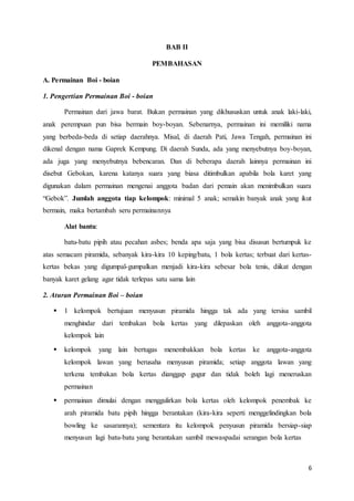6 
BAB II 
PEMBAHASAN 
A. Permainan Boi - boian 
1. Pengertian Permainan Boi - boian 
Permainan dari jawa barat. Bukan permainan yang dikhususkan untuk anak laki-laki, 
anak perempuan pun bisa bermain boy-boyan. Sebenarnya, permainan ini memiliki nama 
yang berbeda-beda di setiap daerahnya. Misal, di daerah Pati, Jawa Tengah, permainan ini 
dikenal dengan nama Gaprek Kempung. Di daerah Sunda, ada yang menyebutnya boy-boyan, 
ada juga yang menyebutnya bebencaran. Dan di beberapa daerah lainnya permainan ini 
disebut Gebokan, karena katanya suara yang biasa ditimbulkan apabila bola karet yang 
digunakan dalam permainan mengenai anggota badan dari pemain akan menimbulkan suara 
“Gebok”. Jumlah anggota tiap kelompok: minimal 5 anak; semakin banyak anak yang ikut 
bermain, maka bertambah seru permainannya 
Alat bantu: 
batu-batu pipih atau pecahan asbes; benda apa saja yang bisa disusun bertumpuk ke 
atas semacam piramida, sebanyak kira-kira 10 keping/batu, 1 bola kertas; terbuat dari kertas-kertas 
bekas yang digumpal-gumpalkan menjadi kira-kira sebesar bola tenis, diikat dengan 
banyak karet gelang agar tidak terlepas satu sama lain 
2. Aturan Permainan Boi – boian 
 1 kelompok bertujuan menyusun piramida hingga tak ada yang tersisa sambil 
menghindar dari tembakan bola kertas yang dilepaskan oleh anggota-anggota 
kelompok lain 
 kelompok yang lain bertugas menembakkan bola kertas ke anggota-anggota 
kelompok lawan yang berusaha menyusun piramida; setiap anggota lawan yang 
terkena tembakan bola kertas dianggap gugur dan tidak boleh lagi meneruskan 
permainan 
 permainan dimulai dengan menggulirkan bola kertas oleh kelompok penembak ke 
arah piramida batu pipih hingga berantakan (kira-kira seperti menggelindingkan bola 
bowling ke sasarannya); sementara itu kelompok penyusun piramida bersiap-siap 
menyusun lagi batu-batu yang berantakan sambil mewaspadai serangan bola kertas 
 