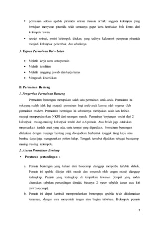  permainan selesai apabila piramida selesai disusun ATAU anggota kelompok yang 
bertujuan menyusun piramida telah semuanya gugur kena tembakan bola kertas dari 
kelompok lawan 
 setelah selesai, posisi kelompok ditukar; yang tadinya kelompok penyusun piramida 
7 
menjadi kelompok penembak, dan sebaliknya 
3. Tujuan Permainan Boi – boian 
 Melatih kerja sama antarpemain 
 Melatih ketelitian 
 Melatih tanggung jawab dan kerja keras 
 Mengasah kecerdikan 
B. Permainan Benteng 
1. Pengertian Permainan Benteng 
Permainan bentengan merupakan salah satu permainan anak-anak. Permainan ini 
sekarang sudah tidak lagi menjadi permainan bagi anak-anak karena telah tergeser oleh 
permainan modern. Permainan bentengan ini sebenarnya merupakan salah satu latihan 
strategi mempertahankan NKRI dari serangan musuh. Permainan bentengan terdiri dari 2 
kelompok, masing-masing kelompok terdiri dari 4-6 pemain. Atau boleh juga dilakukan 
meyesuaikan jumlah anak yang ada, serta tempat yang digunakan. Permainan bentengan 
dilakukan dengan menjaga benteng yang diwujudkan berbentuk tonggak tiang kayu atau 
bambu, dapat juga menggunakan pohon hidup. Tonggak tersebut dijadikan sebagai basecamp 
masing-masing kelompok. 
2. Aturan Permainan Benteng 
• Peraturan pertandingan : 
a. Pemain bentengan yang keluar dari basecamp dianggap menyerbu terlebih dahulu. 
Pemain ini apabila dikejar oleh musuh dan tersentuh oleh tangan musuh dianggap 
tertangkap. Pemain yang tertangkap di tempatkan tawanan (tempat yang sudah 
ditentukan sebelum pertandingan dimulai, biasanya 2 meter sebelah kanan atau kiri 
dari basecamp). 
b. Pemain ini dapat kembali mempertahankan bentengnya apabila telah diselamatkan 
temannya, dengan cara menyentuh tangan atau bagian tubuhnya. Kelompok pemain 
 