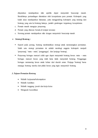 dinyatakan mendapatkan nilai apabila dapat menyentuh basecamp musuh. 
Berakhirnya pertandingan ditentukan oleh kesepakatan para pemain. Kelompok yang 
kalah akan mendapatkan hukuman, yaitu menggendong kelompok yang menang dari 
benteng yang satu ke benteng lainnya, jumlah gendongan tergantung kesepakatan. 
8 
c. Pemain musuh mengejar penyerang 
d. Pemain yang ditawan berada di tempat tawanan 
e. Seorang pemain mendapatkan nilai dengan menyentuh basecamp musuh 
 Strategi Benteng : 
 Seperti pada perang, benteng membutuhkan strategi untuk memenangkan permainan. 
Salah satu strategi permainan ini adalah membagi anggota kelompok menjadi 
'penyerang', 'mata - mata', 'pengganggu', dan 'penjaga benteng'. 
 Penyerang bertugas mencari celah agar dapat menyentuh benteng lawan. mata - mata 
bertugas mencari lawan yang telah lama tidak menyentuh benteng. Pengganggu 
bertugas memancing lawan untuk keluar dari daerah aman. Penjaga 'benteng' harus 
menjaga benteng mereka dari pihak lawan yang ingin menyentuh benteng. 
3. Tujuan Permaian Benteng 
 Melatih kerjasama/kekompakan 
 Melatih ketelitian 
 Melatih tanggung jawab dan kerja keras 
 Mengasah kecerdikan 
 