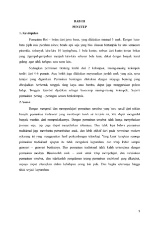 9 
BAB III 
PENUTUP 
1. Kesimpulan 
Permainan Boi – boian dari jawa barat, yang dilakukan minimal 5 anak. Dengan batu-batu 
pipih atau pecahan asbes; benda apa saja yang bisa disusun bertumpuk ke atas semacam 
piramida, sebanyak kira-kira 10 keping/batu, 1 bola kertas; terbuat dari kertas-kertas bekas 
yang digumpal-gumpalkan menjadi kira-kira sebesar bola tenis, diikat dengan banyak karet 
gelang agar tidak terlepas satu sama lain.. 
Sedangkan permainan Benteng terdiri dari 2 kelompok, masing-masing kelompok 
terdiri dari 4-6 pemain. Atau boleh juga dilakukan meyesuaikan jumlah anak yang ada, serta 
tempat yang digunakan. Permainan bentengan dilakukan dengan menjaga benteng yang 
diwujudkan berbentuk tonggak tiang kayu atau bambu, dapat juga menggunakan pohon 
hidup. Tonggak tersebut dijadikan sebagai basecamp masing-masing kelompok. Seperti 
permainan perang – perangan secara berkelompok. 
2. Saran 
Dengan mengenal dan memperalajari permainan tersebut yang baru secuil dari sekian 
banyak permainan tradisional yang membanjiri tanah air tercinta ini, kita dapat mengambil 
banyak manfaat dari mempraktikannya. Dengan permainan tersebut tidak hanya menyehatkan 
jasmani saja, tapi juga dapat menyehatkan rohaninya. Dan tidak lupa bahwa permainan 
tradisional juga membantu pertumbuhan anak, dan lebih efektif dari pada permainan modern 
sekarang ini yang menggunakan hasil perkembangan teknologi. Yang kami harapkan semoga 
permainan tradisional, apapun itu tidak mengalami kepunahan, dan tetap lestari sampai 
generasi – generasi berikutnya. Dan permainan tradisional tidak kalah terkenalnya dengan 
permainan modern. Biasakanlah anak – anak untuk tetap mempelajari, dan melakukan 
permainan tersebut, dan tularkanlah pengalaman tetang permainan tradisional yang diketahui, 
supaya dapat diterapkan dalam kehidupan orang lain pula. Dan begitu seterusnya hingga 
tidak terjadi kepunahan. 
