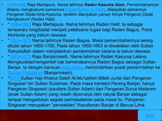 • 1646-1660 Raja Martapura. Nama lahirnya Raden Kasuma Alam. Pemerintahannya 
dibantu mangkubumi pamannya Panembahan di Darat, dilanjutkan pamannya 
Pangeran Dipati Anta-Kasuma, terakhir dilanjutkan paman tirinya Pangeran Dipati 
Mangkubumi (Raden Halit) 
Back 
• *1660-1663 Raja Martapura. Nama lahirnya Raden Halit. Ia sebagai 
temporary king/badal menjadi pelaksana tugas bagi Raden Bagus, Putra 
Mahkota yang belum dewasa 
• *1663-1679 Nama lahirnya Raden Bagus. Masa pemerintahannya sering 
ditulis tahun 1660-1700. Pada tahun 1660-1663 ia diwakilkan oleh Sultan 
Rakyatullah dalam menjalankan pemerintahan karena ia belum dewasa 
• *1663-1679 Raja Banjarmasih. Nama lahirnya Raden Kasuma Lalana. 
Mengkudeta/mengambil hak kemenakannya Raden Bagus sebagai Sultan 
Banjar. Ia dengan bantuan suku Biaju, memindahkan pusat pemerintahan ke 
Sungai Pangeran (Banjarmasin). 
• *2010 Sultan Haji Khairul Saleh Al-Mu'tashim Billah zuriat dari Pangeran 
Singosari bin Sultan Sulaiman. Pada masa kemelut Perang Banjar, hanya 
Pangeran Singosari (saudara Sultan Adam) dan Pangeran Surya Mataram 
(anak Sultan Adam) yang masih dipercaya oleh rakyat Banjar sebagai 
tempat mengadukan segala permasalahan pada masa itu. Pangeran 
Singosari merupakan "perwakilan" Kesultanan Banjar di Banua Lima. 
 
