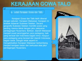a. Letak Kerajaan Gowa dan Tallo 
Kerajaan Gowa dan Tallo lebih dikenal 
dengan sebutan Kerajaan Makassar. Kerajaan ini 
terletak didaerah Sulawesi Selatan. Secara 
geografis Sulawesi Selatan memiliki posisi yang 
penting, karena dekat dengan jalur pelayaran 
perdagangan Nusantara. Bahkan, daerah Makassar 
menjadi pusat persinggahan para pedagang, baik 
yang berasal dari Indonesia bagian timur, maupun 
para pedagang yang berasal dari daerah Indonesia 
bagian barat. Dengan letak seperti ini 
mengakibatkan Kerajaan Makassar berkembang 
menjadi kerajaan besar dan berkuasa atas jalur 
perdagangan Nusantara. 
 