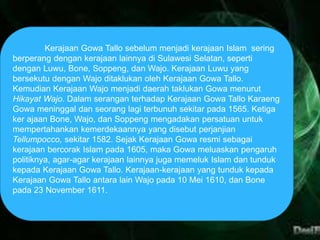 Kerajaan Gowa Tallo sebelum menjadi kerajaan Islam sering 
berperang dengan kerajaan lainnya di Sulawesi Selatan, seperti 
dengan Luwu, Bone, Soppeng, dan Wajo. Kerajaan Luwu yang 
bersekutu dengan Wajo ditaklukan oleh Kerajaan Gowa Tallo. 
Kemudian Kerajaan Wajo menjadi daerah taklukan Gowa menurut 
Hikayat Wajo. Dalam serangan terhadap Kerajaan Gowa Tallo Karaeng 
Gowa meninggal dan seorang lagi terbunuh sekitar pada 1565. Ketiga 
ker ajaan Bone, Wajo, dan Soppeng mengadakan persatuan untuk 
mempertahankan kemerdekaannya yang disebut perjanjian 
Tellumpocco, sekitar 1582. Sejak Kerajaan Gowa resmi sebagai 
kerajaan bercorak Islam pada 1605, maka Gowa meluaskan pengaruh 
politiknya, agar-agar kerajaan lainnya juga memeluk Islam dan tunduk 
kepada Kerajaan Gowa Tallo. Kerajaan-kerajaan yang tunduk kepada 
Kerajaan Gowa Tallo antara lain Wajo pada 10 Mei 1610, dan Bone 
pada 23 November 1611. 
 