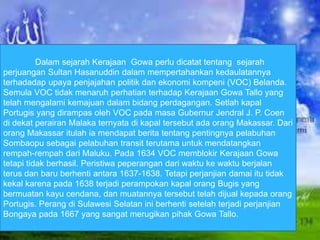 Dalam sejarah Kerajaan Gowa perlu dicatat tentang sejarah 
perjuangan Sultan Hasanuddin dalam mempertahankan kedaulatannya 
terhadadap upaya penjajahan politik dan ekonomi kompeni (VOC) Belanda. 
Semula VOC tidak menaruh perhatian terhadap Kerajaan Gowa Tallo yang 
telah mengalami kemajuan dalam bidang perdagangan. Setlah kapal 
Portugis yang dirampas oleh VOC pada masa Gubernur Jendral J. P. Coen 
di dekat perairan Malaka ternyata di kapal tersebut ada orang Makassar. Dari 
orang Makassar itulah ia mendapat berita tentang pentingnya pelabuhan 
Sombaopu sebagai pelabuhan transit terutama untuk mendatangkan 
rempah-rempah dari Maluku. Pada 1634 VOC memblokir Kerajaan Gowa 
tetapi tidak berhasil. Peristiwa peperangan dari waktu ke waktu berjalan 
terus dan baru berhenti antara 1637-1638. Tetapi perjanjian damai itu tidak 
kekal karena pada 1638 terjadi perampokan kapal orang Bugis yang 
bermuatan kayu cendana, dan muatannya tersebut telah dijual kepada orang 
Portugis. Perang di Sulawesi Selatan ini berhenti setelah terjadi perjanjian 
Bongaya pada 1667 yang sangat merugikan pihak Gowa Tallo. 
 