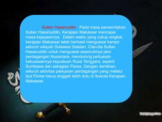Sultan Hasanuddin Pada masa pemerintahan 
Sultan Hasanuddin, Kerajaan Makassar mencapai 
masa kejayaannya. Dalam waktu yang cukup singkat, 
kerajaan Makassar telah berhasil menguasai hampir 
seluruh wilayah Sulawesi Selatan. Cita-cita Sultan 
Hasanuddin untuk menguasai sepenuhnya jalur 
perdagangan Nusantara, mendorong perluasan 
kekuasaannya kepulauan Nusa Tenggara, seperti 
Sumbawa dan sebagian Flores. Dengan demikian, 
seluruh aktivitas pelayaran perdagangan yang melalui 
laut Flores harus singgah lebih dulu di ibukota Kerajaan 
Makassar. 
 