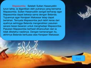 Mapasomba Setelah Sultan Hasanuddin 
turun tahta, ia digantikan oleh putranya yang bernama 
Mapasomba. Sultan Hasanuddin sangat berharap agar 
Mapasomba dapat bekerja sama dengan Belanda. 
Tujuannya agar Kerajaan Makassar tetap dapat 
bertahan. Ternyata Mapasomba jauh lebih keras dari 
ayahnya sehingga Belanda mengerahkan pasukan 
secara besar-besaran untuk menghadapi Mapasomba. 
Pasukan Mapasomba berhasil dihancurkan dan ia 
tidak diketahui nasibnya. Dengan kemenangan itu, 
akhirnya Belanda berkuasa atas Kerajaan Makassar. 
Back 
 