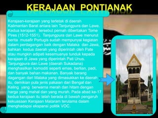 Kerajaan-kerajaan yang terletak di daerah 
Kalimantan Barat antara lain Tanjungpura dan Lawe. 
Kedua kerajaan tersebut pernah diberitakan Tome 
Pires (1512-1551). Tanjungpura dan Lawe menurut 
berita musafir Portugis sudah mempunyai kegiatan 
dalam perdagangan baik dengan Malaka dan Jawa, 
bahkan kedua daerah yang diperintah oleh Pate 
atau mungkin adipati kesemuanya tunduk kepada 
kerajaan di Jawa yang diperintah Pati Unus. 
Tanjungpura dan Lawe (daerah Sukadana) 
menghasilkan komoditi seperti emas, berlian, padi, 
dan banyak bahan makanan. Banyak barang 
dagangan dari Malaka yang dimasukkan ke daerah 
itu, demikian pula jenis pakaian dari Bengal dan 
Keling yang berwarna merah dan hitam dengan 
harga yang mahal dan yang murah. Pada abad ke-17 
kedua kerajaan itu telah berada di bawah pengaruh 
kekuasaan Kerajaan Mataram terutama dalam 
menghadapai ekspansi politik VOC. 
 