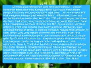 Demikian pula Kotawaringin yang kini sudah termasuk wilayah 
Kalimantan Barat pada masa Kerajaan Banjar juga sudah masuk dalam 
pengaruh Mataram, sekurang-kurangnya sejak abad ke-16. meskipun kita 
tidak mengetahui dengan pasti kehadiran Islam di Pontianak, konon ada 
pemberitaan bahwa sekitar abad ke-18 atau 1720 ada rombongan pendakwah 
dari Tarim (Hadramaut) yang di antaranya datang ke daerah Kalimantan Barat 
untuk mengajarkan membaca al-Qur'an, ilmu fikih, dan ilmu hadis. Mereka di 
antaranya Syarif Idrus bersama anak buahnya pergi ke Mampawah, tetapi 
kemudian menelusuri sungai ke arah laut memasuki Kapuas Kecil sampailah ke 
suatu tempat yang yang menjadi cikal bakal kota Pontianak. Syarif Idrus 
kemudian diangkat menjadi pimpinan utama masyarakat di tempat itu dengan 
gelar Syarif Idrus ibn Abdurrahman al-Aydrus yang kemudian memindahkan 
kota dengan pembuatan benteng atau kubu dari kayu-kayuan untuk 
pertahanan. Sejak itu Syarif Idrus ibn Abdurrahman al-Aydrus dikenal sebagai 
Raja Kubu. Daerah itu mengalamai kemajuan di bidang perdagangan dan 
keagamaan, sehingga banyak para pedagang yang berdatangan dari berbagai 
negeri. Pemerintahan Syarif Idrus (lengkapnya: Syarif Idrus al-Aydrus ibn 
Abdurrahman ibn Ali ibn Hassan ibn Alwi ibn Abdullah ibn Ahmad ibn Husin ibn 
Abdullah al-Aydrus) memerintah pada 1199-1209 H atau 1779-1789 M. 
 