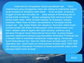 Cerita lainnya mengatakan bahwa pendakwah dari Tarim 
(Hadramaut) yang mengajarkan Islam dan datang ke Kalimantan bagian 
barat terutama ke Sukadana ialah Habib Husin al-Gadri. Ia semula 
singgah di Aceh dan kemudian ke Jawa sampai di Semarang dan di 
tempat itulah ia bertemu dengan pedagang Arab namanya Syaikh, 
karena itulah maka Habib al-Gadri berlayar ke Sukadana. Dengan 
kesaktian Habib Husin al-Gadri menyebabkan ia mendapat banyak 
simpati dari raja, Sultan Matan dan rakyatnya. Kemudian Habib Husin 
al-Gadri pindah dari Matan ke Mempawah untuk mmeneruskan syiar 
Islam. Setelah wafat ia diganti oleh salah seorang putranya yang 
bernama Pangeran Sayid Abdurrahman Nurul Alam. Ia pergi dengan 
sejumlah rakyatnya ke tempat yang kemudidan dinamakan Pontianak dan 
di tempat inilah ia mendirikan keratondan masjid agung. Pemerintah 
Syarif Abdurrahman Nur Alam ibn Habib Husin al-Gadri pada 1773-1808, 
digantikan oleh Syarif Kasim ibn Abdurrahman al-Gadri pada 1808-1828 
dan selanjutnya Kesultanan Ponianak di bawah pemerintah sultan-sultan 
keluarga Habib Husin al-Gadri. 
BACK 
 