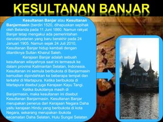 Kesultanan Banjar atau Kesultanan 
Banjarmasin (berdiri 1520, dihapuskan sepihak 
oleh Belanda pada 11 Juni 1860. Namun rakyat 
Banjar tetap mengakui ada pemerintahan 
darurat/pelarian yang baru berakhir pada 24 
Januari 1905. Namun sejak 24 Juli 2010, 
Kesultanan Banjar hidup kembali dengan 
dilantiknya Sultan Khairul Saleh. 
Kerajaan Banjar adalah sebuah 
kesultanan wilayahnya saat ini termasuk ke 
dalam provinsi Kalimantan Selatan, Indonesia. 
Kesultanan ini semula beribukota di Banjarmasin 
kemudian dipindahkan ke beberapa tempat dan 
terkahir di Martapura. Ketika beribukota di 
Martapura disebut juga Kerajaan Kayu Tangi. 
Ketika ibukotanya masih di 
Banjarmasin, maka kesultanan ini disebut 
Kesultanan Banjarmasin. Kesultanan Banjar 
merupakan penerus dari Kerajaan Negara Daha 
yaitu kerajaan Hindu yang beribukota di kota 
Negara, sekarang merupakan ibukota 
kecamatan Daha Selatan, Hulu Sungai Selatan. 
 