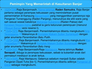 Pemimpin Yang Memerintah di Kesultanan Banjar 
• 1520-1546Raja Banjarmasih. Nama lahirnya Raden Samudra, Raja Banjar 
pertama sebagai perampas kekuasaan yang memindahkan pusat 
pemerintahan di Kampung Banjarmasih yang menggantikan pamannya raja 
Pangeran Tumenggung (Raden Panjang), menurutnya dia ahli waris yang 
sah sesuai wasiat kakeknya Maharaja Sukarama (Raden Paksa) dari 
Kerajaan Negara Daha, padahal ia garis keturunan perempuan (menurut 
Hikayat Banjar versi resensi I). 
• *1546-1570 Raja Banjarmasih. Pemerintahannya dibantu mangkubumi Aria 
Taranggana. [24]Makamnya di Komplek Makam Sultan Suriansyah dengan 
gelar anumerta Panembahan Batu Putih. 
• * 1570-1595 Raja Banjarmasih. Pemerintahannya dibantu mangkubumi Kiai 
Anggadipa.[24] Makamnya di Komplek Makam Sultan Suriansyah dengan 
gelar anumerta Panembahan Batu Irang 
• *1595-1641 Raja Banjarmasih/Raja Martapura. Nama lahirnya Raden 
Senapati, diduga ia perampas kekuasaan, sebab ia bukanlah anak dari 
permaisuri meskipun ia anak tertua. 
• *1641-1646 Raja Martapura. Gelarnya sebelum menjadi Sultan adalah 
Pangeran Dipati Tuha [ke-1]. Pemerintahannya dibantu adiknya Pangeran di 
Darat sebagai mangkubumi. 
* 
 