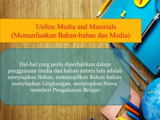 Utilize Media and Materials 
(Memanfaatkan Bahan-bahan dan Media) 
Hal-hal yang perlu diperhatikan dalam 
penggunaan media dan bahan antara lain adalah 
menyiapkan Bahan, menampilkan Bahan-bahan, 
menyiapkan Lingkungan, menyiapkan Siswa, 
memberi Pengalaman Belajar 
 