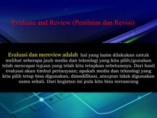 Evaluate and Review (Penilaian dan Revisi) 
Evaluasi dan mereview adalah hal yang lazim dilakukan untuk 
melihat seberapa jauh media dan teknologi yang kita pilih/gunakan 
telah mencapai tujuan yang telah kita tetapkan sebelumnya. Dari hasil 
evaluasi akan timbul pertanyaan; apakah media dan teknologi yang 
kita pilih tetap bisa digunakan, dimodifikasi, ataupun tidak digunakan 
sama sekali. Dari kegiatan ini pula kita bisa merancang 
 