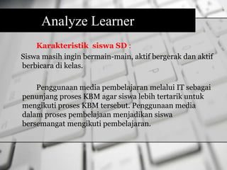 Analyze Learner 
Karakteristik siswa SD : 
Siswa masih ingin bermain-main, aktif bergerak dan aktif 
berbicara di kelas. 
Penggunaan media pembelajaran melalui IT sebagai 
penunjang proses KBM agar siswa lebih tertarik untuk 
mengikuti proses KBM tersebut. Penggunaan media 
dalam proses pembelajaan menjadikan siswa 
bersemangat mengikuti pembelajaran. 
 